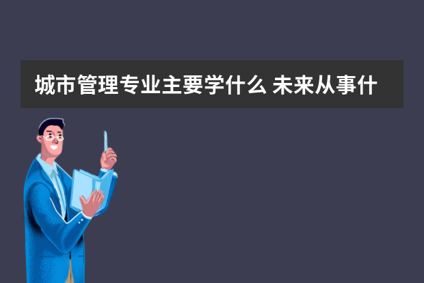 城市管理专业主要学什么 未来从事什么工作